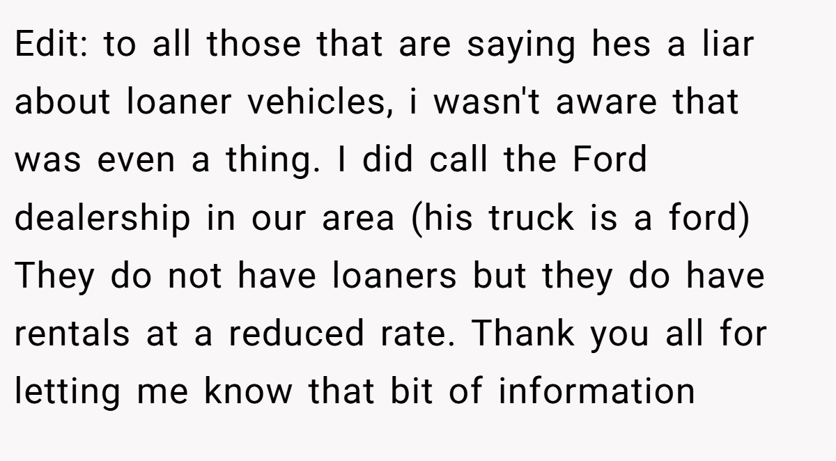 Edit: to all those that are saying hes a liar about loaner vehicles, i wasn't aware that was even a thing. I did call the Ford dealership in our area (his truck is a ford) They do not have loaners but they do have rentals at a reduced rate. Thank you all for letting me know that bit of information