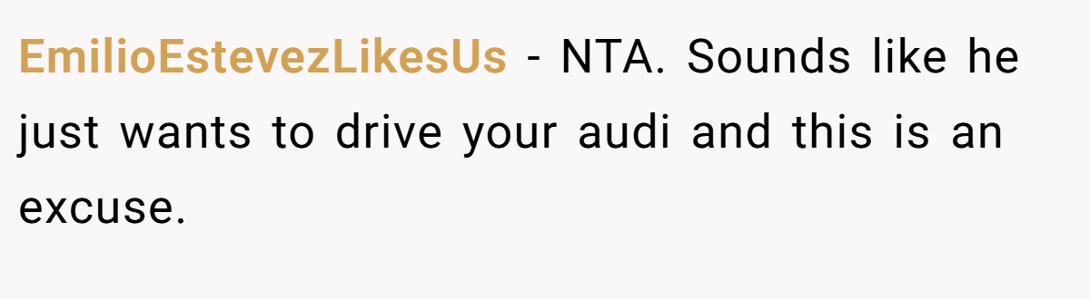EmilioEstevezLikesUs - NTA. Sounds like he just wants to drive your audi and this is an excuse.