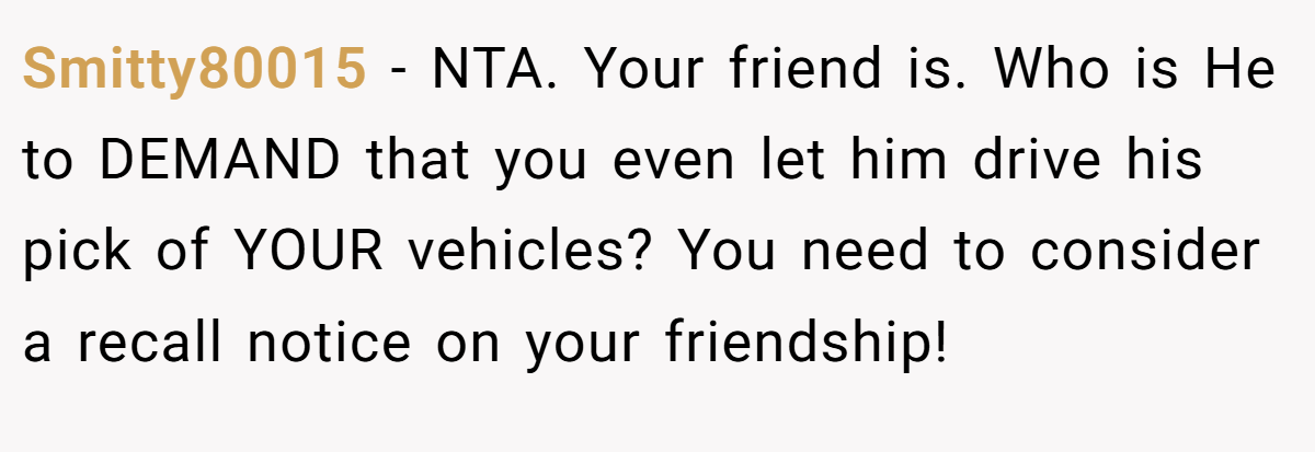 Smitty80015 - NTA. Your friend is. Who is He to DEMAND that you even let him drive his pick of YOUR vehicles? You need to consider a recall notice on your friendship!
