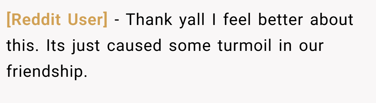 [Reddit User] - Thank yall I feel better about this. Its just caused some turmoil in our friendship.