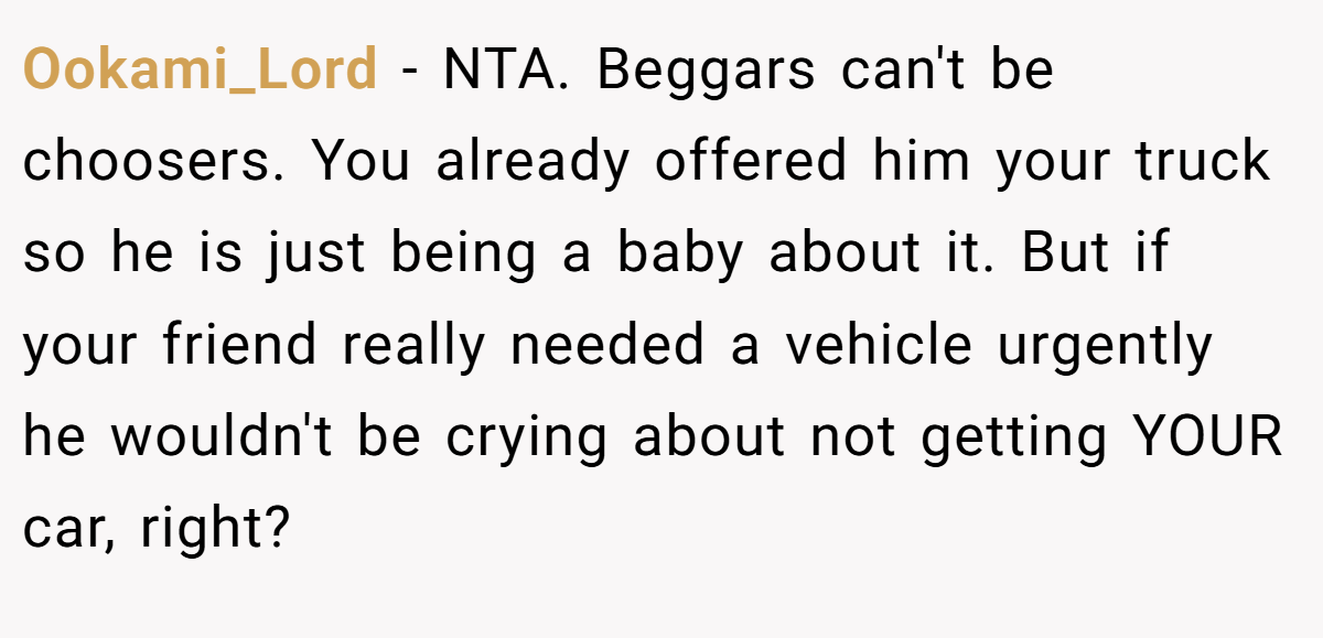Ookami_Lord - NTA. Beggars can't be choosers. You already offered him your truck so he is just being a baby about it. But if your friend really needed a vehicle urgently he wouldn't be crying about not getting YOUR car, right?