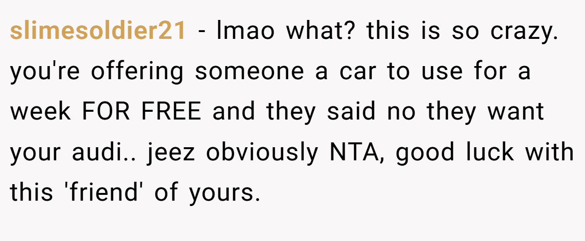 slimesoldier21 - lmao what? this is so crazy. you're offering someone a car to use for a week FOR FREE and they said no they want your audi.. jeez obviously NTA, good luck with this 'friend' of yours.