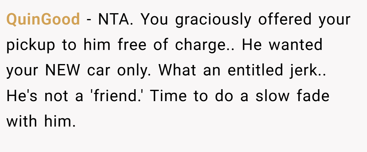 QuinGood - NTA. You graciously offered your pickup to him free of charge.. He wanted your NEW car only. What an entitled jerk.. He's not a 'friend.' Time to do a slow fade with him.