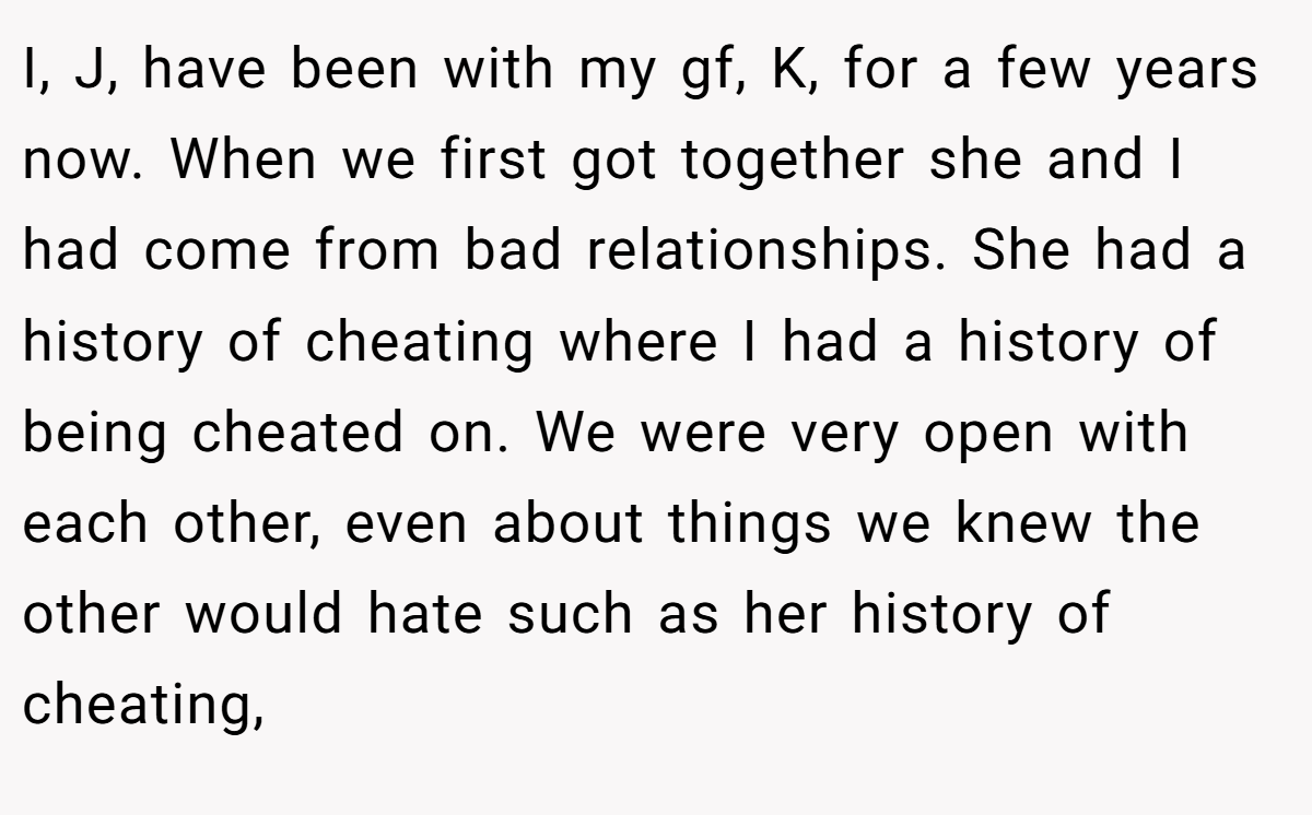 I, J, have been with my gf, K, for a few years now. When we first got together she and I had come from bad relationships. She had a history of cheating where I had a history of being cheated on. We were very open with each other, even about things we knew the other would hate such as her history of cheating,