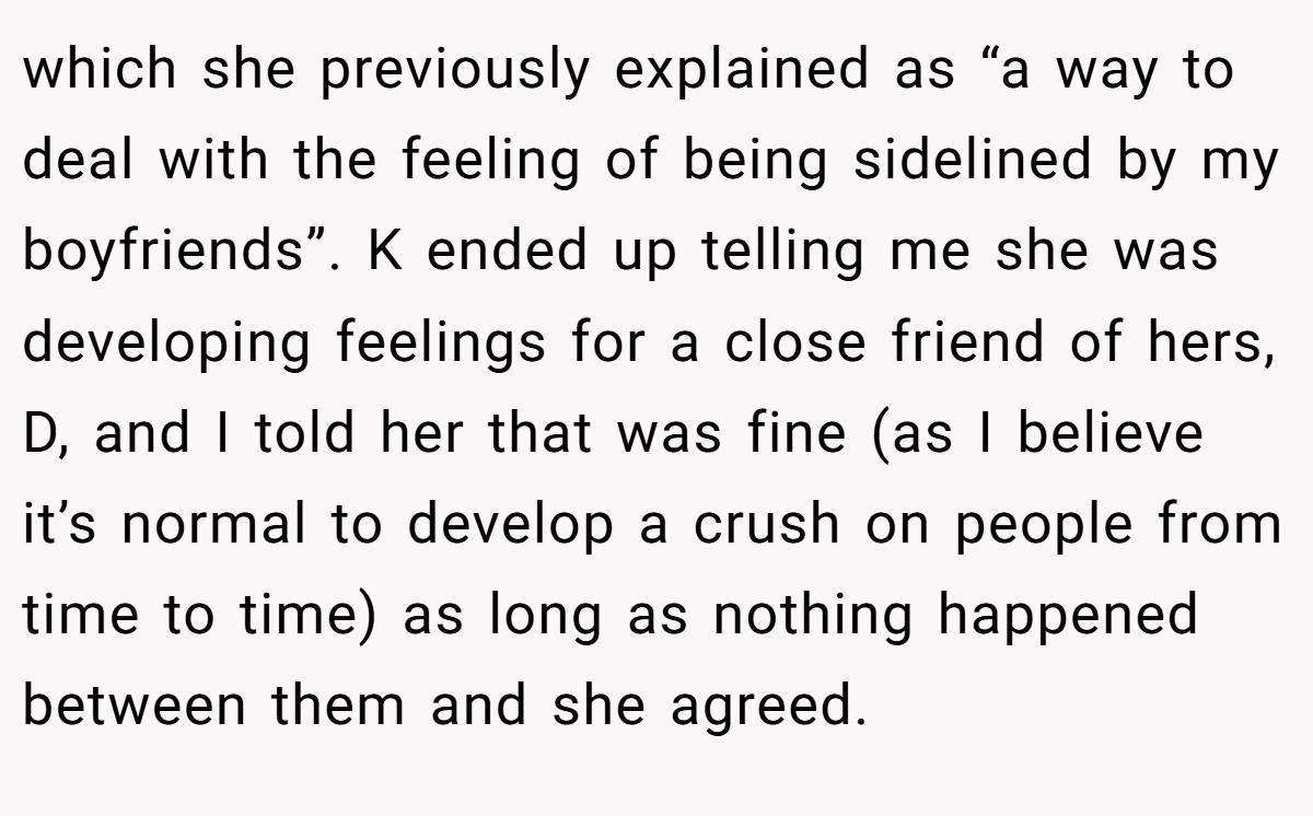 which she previously explained as “a way to deal with the feeling of being sidelined by my boyfriends”. K ended up telling me she was developing feelings for a close friend of hers, D, and I told her that was fine (as I believe it’s normal to develop a crush on people from time to time) as long as nothing happened between them and she agreed.