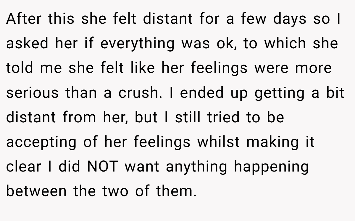After this she felt distant for a few days so I asked her if everything was ok, to which she told me she felt like her feelings were more serious than a crush. I ended up getting a bit distant from her, but I still tried to be accepting of her feelings whilst making it clear I did NOT want anything happening between the two of them.