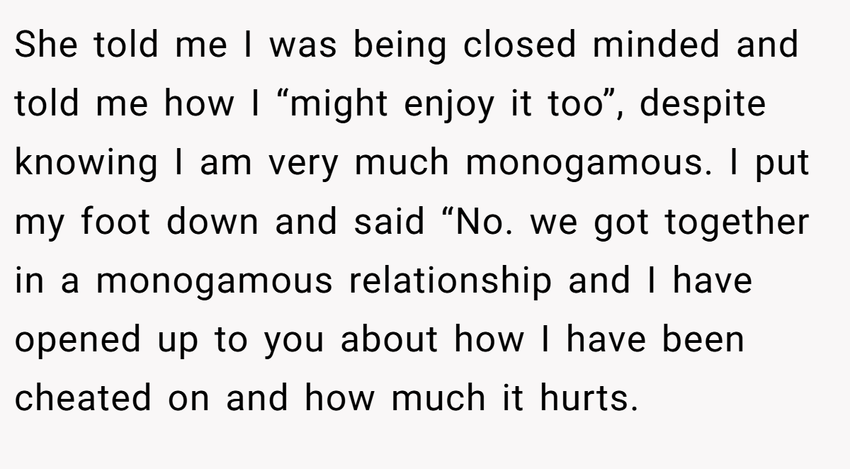 She told me I was being closed minded and told me how I “might enjoy it too”, despite knowing I am very much monogamous. I put my foot down and said “No. we got together in a monogamous relationship and I have opened up to you about how I have been cheated on and how much it hurts.