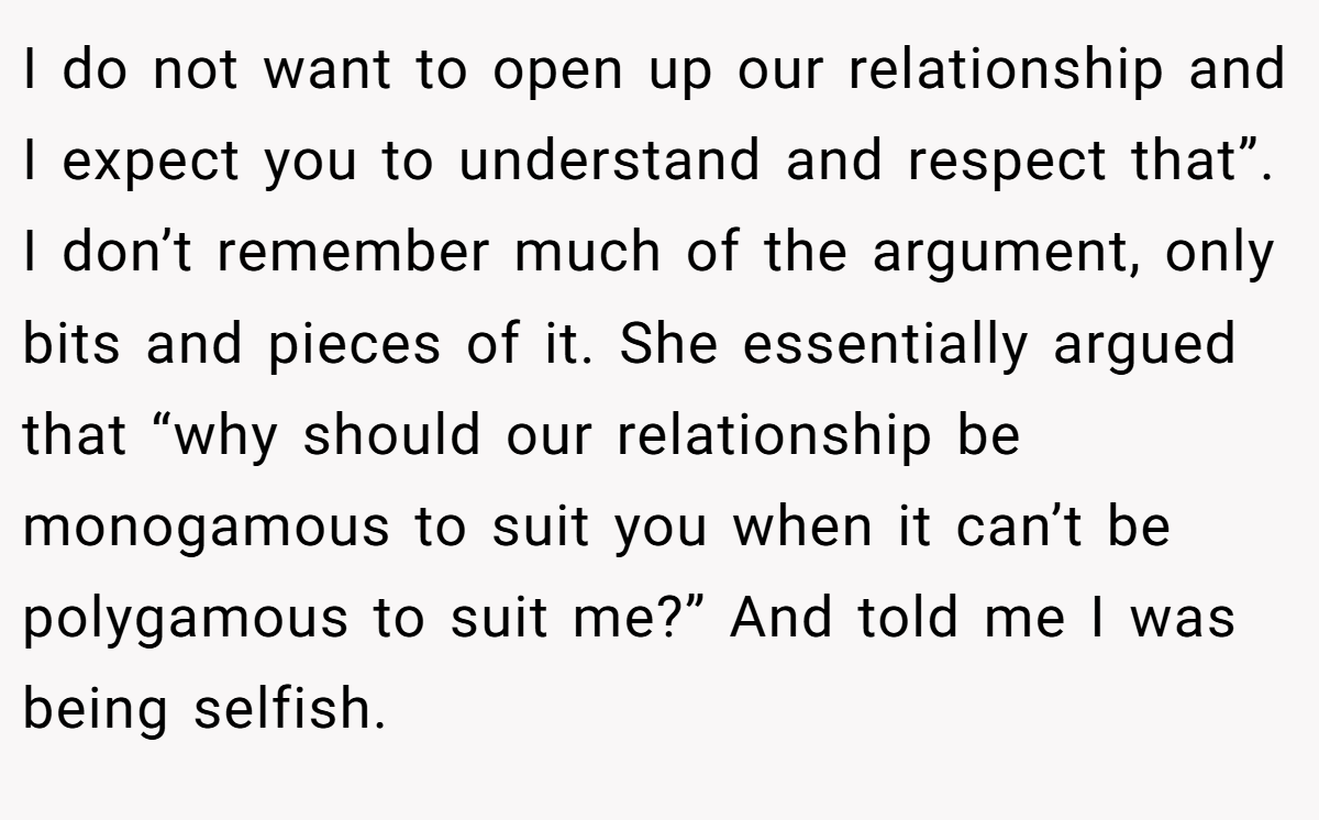 I do not want to open up our relationship and I expect you to understand and respect that”. I don’t remember much of the argument, only bits and pieces of it. She essentially argued that “why should our relationship be monogamous to suit you when it can’t be polygamous to suit me?” And told me I was being selfish.