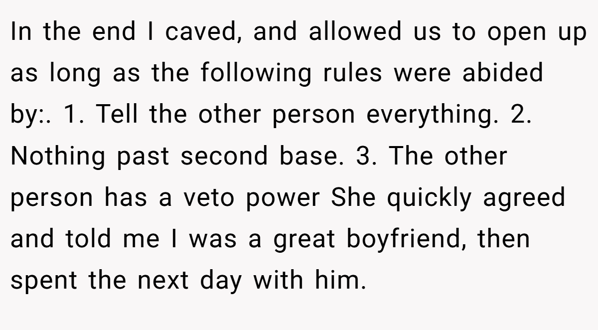 In the end I caved, and allowed us to open up as long as the following rules were abided by:. 1. Tell the other person everything. 2. Nothing past second base. 3. The other person has a veto power She quickly agreed and told me I was a great boyfriend, then spent the next day with him.