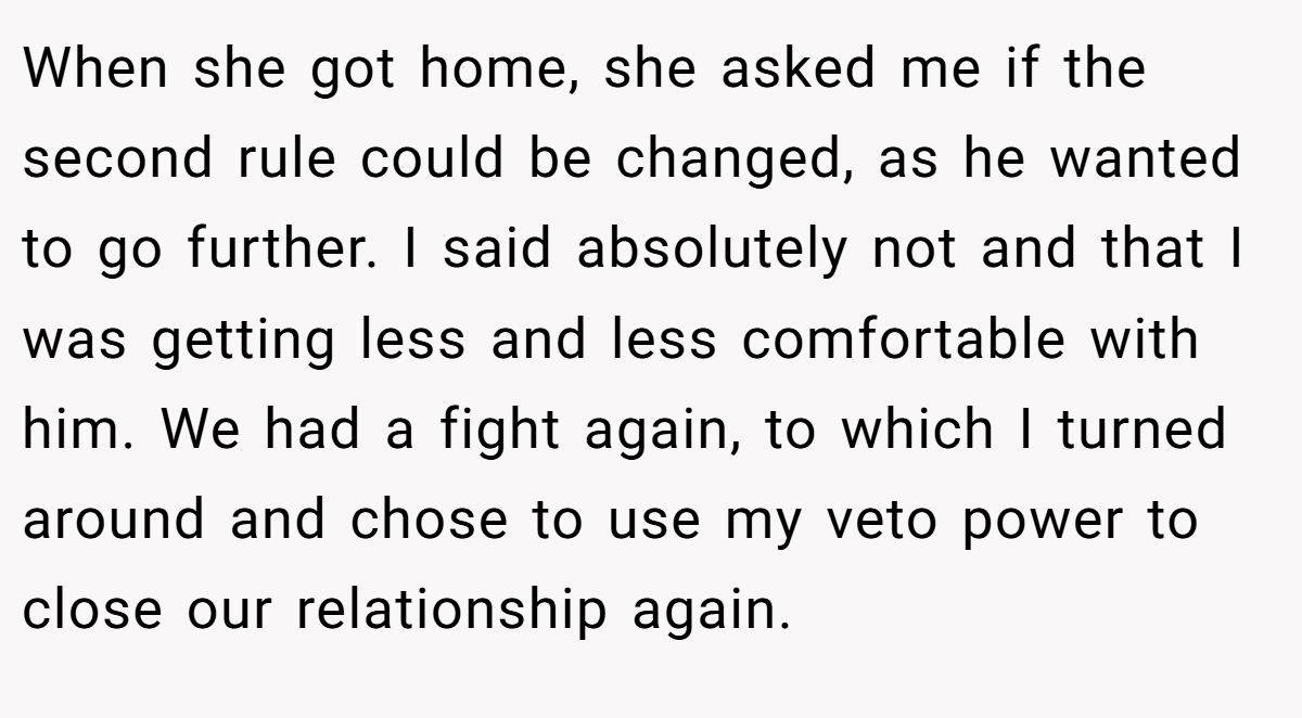 When she got home, she asked me if the second rule could be changed, as he wanted to go further. I said absolutely not and that I was getting less and less comfortable with him. We had a fight again, to which I turned around and chose to use my veto power to close our relationship again.