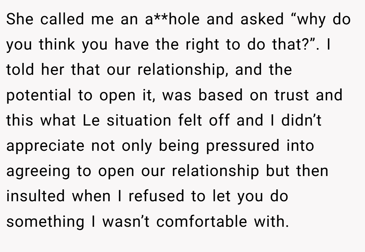 She called me an a**hole and asked “why do you think you have the right to do that?”. I told her that our relationship, and the potential to open it, was based on trust and this what Le situation felt off and I didn’t appreciate not only being pressured into agreeing to open our relationship but then insulted when I refused to let you do something I wasn’t comfortable with.