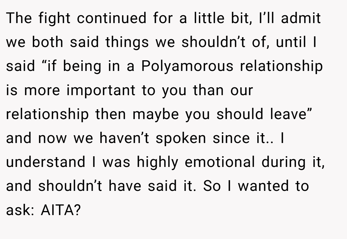 The fight continued for a little bit, I’ll admit we both said things we shouldn’t of, until I said “if being in a Polyamorous relationship is more important to you than our relationship then maybe you should leave” and now we haven’t spoken since it.. I understand I was highly emotional during it, and shouldn’t have said it. So I wanted to ask: AITA?