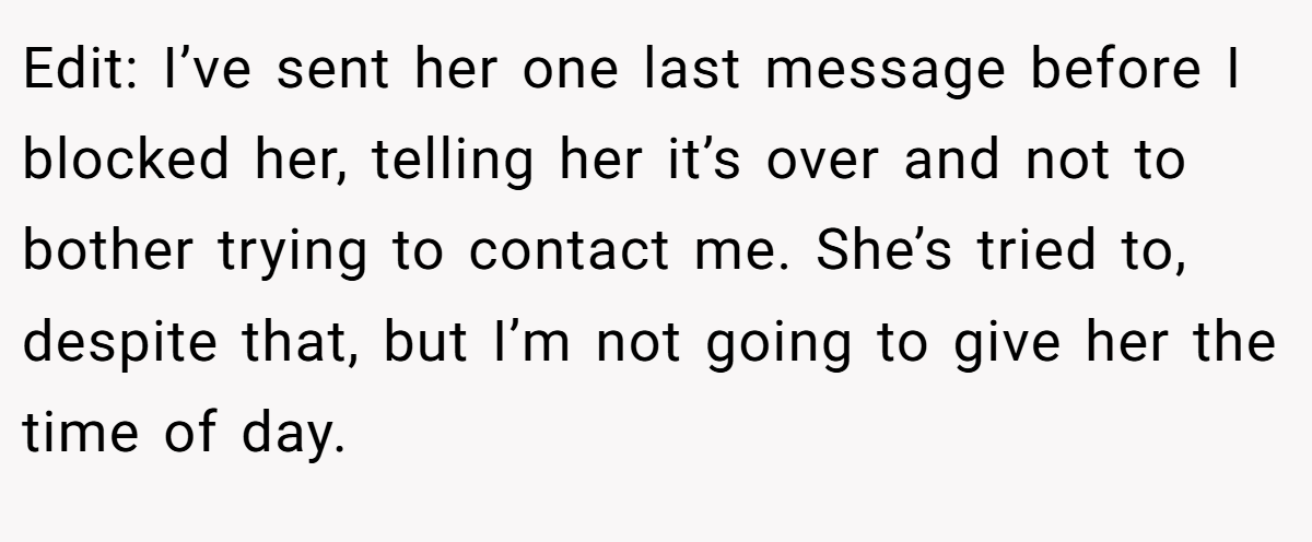 Edit: I’ve sent her one last message before I blocked her, telling her it’s over and not to bother trying to contact me. She’s tried to, despite that, but I’m not going to give her the time of day.
