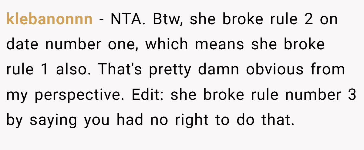 klebanonnn − NTA. Btw, she broke rule 2 on date number one, which means she broke rule 1 also. That's pretty damn obvious from my perspective. Edit: she broke rule number 3 by saying you had no right to do that.