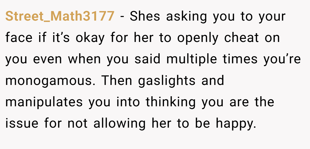 Street_Math3177 − Shes asking you to your face if it’s okay for her to openly cheat on you even when you said multiple times you’re monogamous. Then gaslights and manipulates you into thinking you are the issue for not allowing her to be happy.