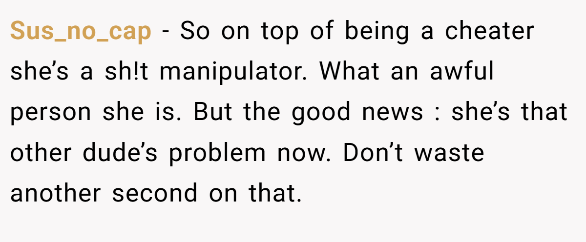 Sus_no_cap − So on top of being a cheater she’s a sh!t manipulator. What an awful person she is. But the good news : she’s that other dude’s problem now. Don’t waste another second on that.