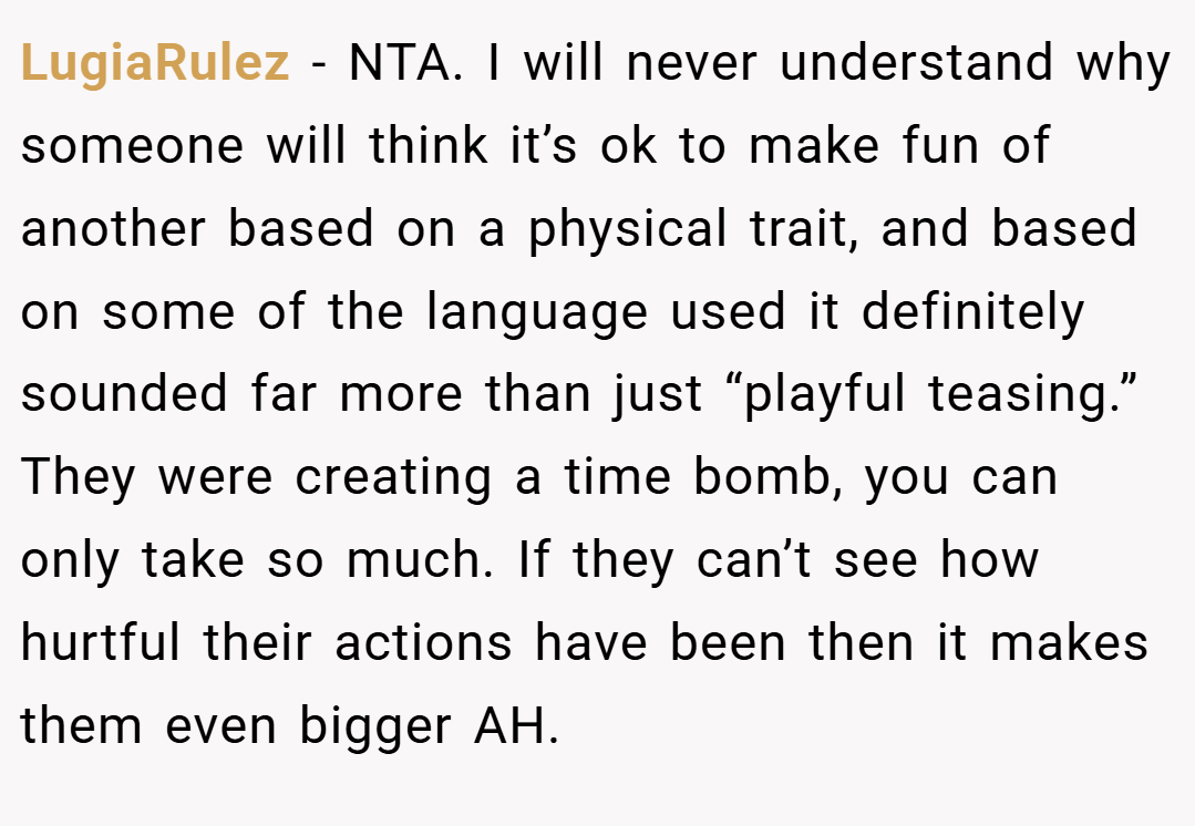 LugiaRulez − NTA. I will never understand why someone will think it’s ok to make fun of another based on a physical trait, and based on some of the language used it definitely sounded far more than just “playful teasing.” They were creating a time bomb, you can only take so much. If they can’t see how hurtful their actions have been then it makes them even bigger AH.
