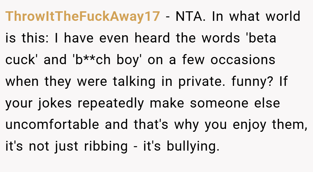 ThrowItTheFuckAway17 − NTA. In what world is this: I have even heard the words 'beta cuck' and 'b**ch boy' on a few occasions when they were talking in private. funny? If your jokes repeatedly make someone else uncomfortable and that's why you enjoy them, it's not just ribbing - it's bullying.