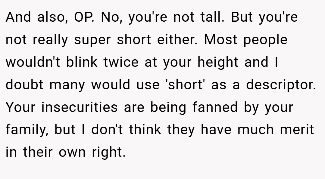 And also, OP. No, you're not tall. But you're not really super short either. Most people wouldn't blink twice at your height and I doubt many would use 'short' as a descriptor. Your insecurities are being fanned by your family, but I don't think they have much merit in their own right.