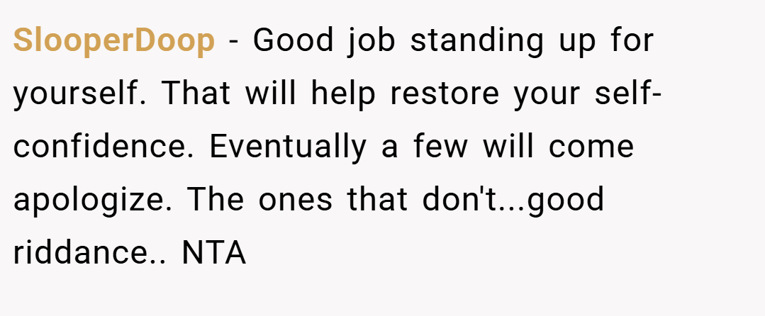 SlooperDoop − Good job standing up for yourself. That will help restore your self-confidence. Eventually a few will come apologize. The ones that don't...good riddance.. NTA