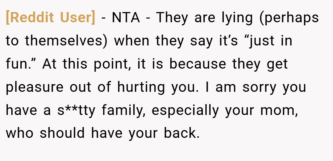 [Reddit User] − NTA - They are lying (perhaps to themselves) when they say it’s “just in fun.” At this point, it is because they get pleasure out of hurting you. I am sorry you have a s**tty family, especially your mom, who should have your back.