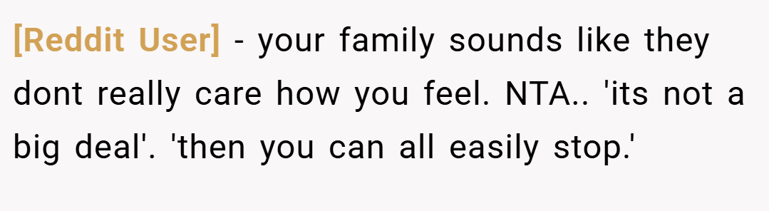 [Reddit User] − your family sounds like they dont really care how you feel. NTA.. 'its not a big deal'. 'then you can all easily stop.'