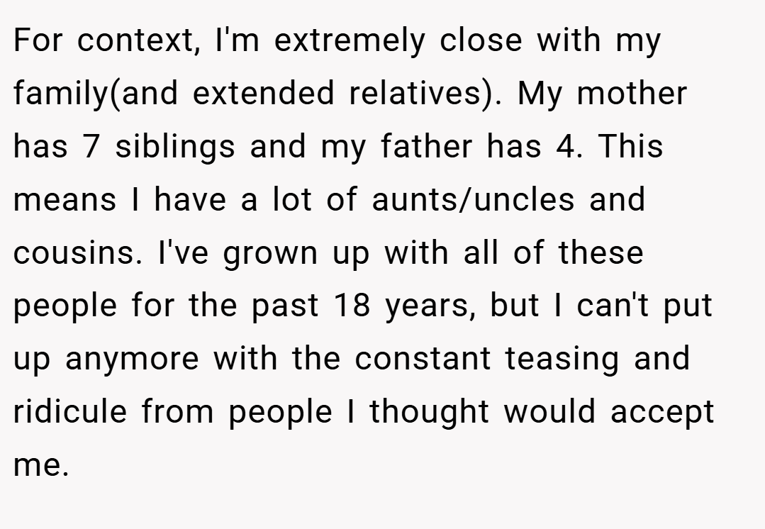For context, I'm extremely close with my family(and extended relatives). My mother has 7 siblings and my father has 4. This means I have a lot of aunts/uncles and cousins. I've grown up with all of these people for the past 18 years, but I can't put up anymore with the constant teasing and ridicule from people I thought would accept me.