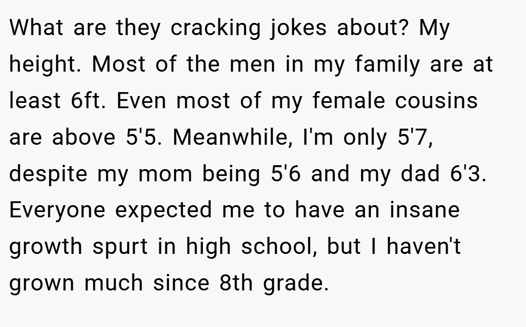 What are they cracking jokes about? My height. Most of the men in my family are at least 6ft. Even most of my female cousins are above 5'5. Meanwhile, I'm only 5'7, despite my mom being 5'6 and my dad 6'3. Everyone expected me to have an insane growth spurt in high school, but I haven't grown much since 8th grade.