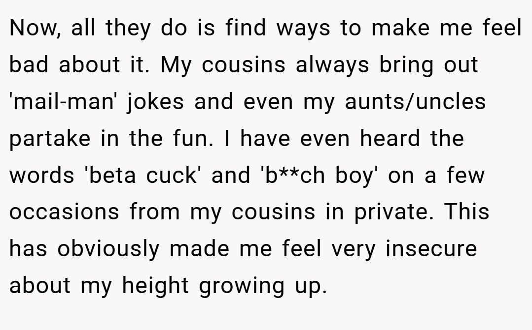 Now, all they do is find ways to make me feel bad about it. My cousins always bring out 'mail-man' jokes and even my aunts/uncles partake in the fun. I have even heard the words 'beta cuck' and 'b**ch boy' on a few occasions from my cousins in private. This has obviously made me feel very insecure about my height growing up.