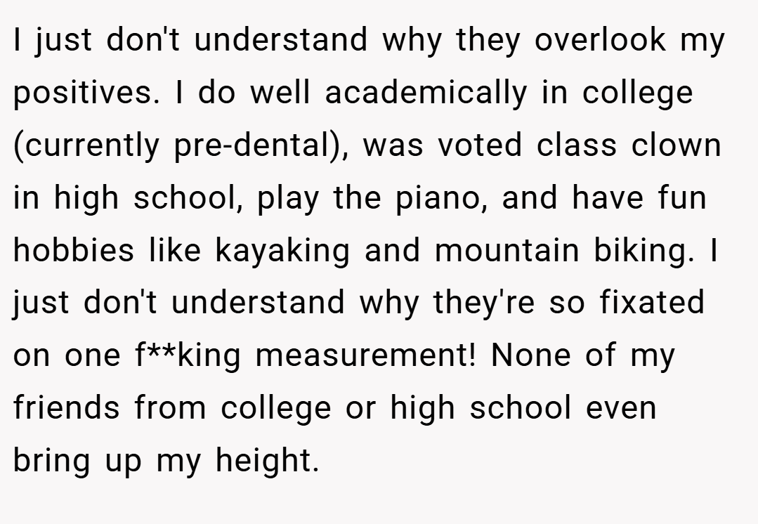 I just don't understand why they overlook my positives. I do well academically in college (currently pre-dental), was voted class clown in high school, play the piano, and have fun hobbies like kayaking and mountain biking. I just don't understand why they're so fixated on one f**king measurement! None of my friends from college or high school even bring up my height.