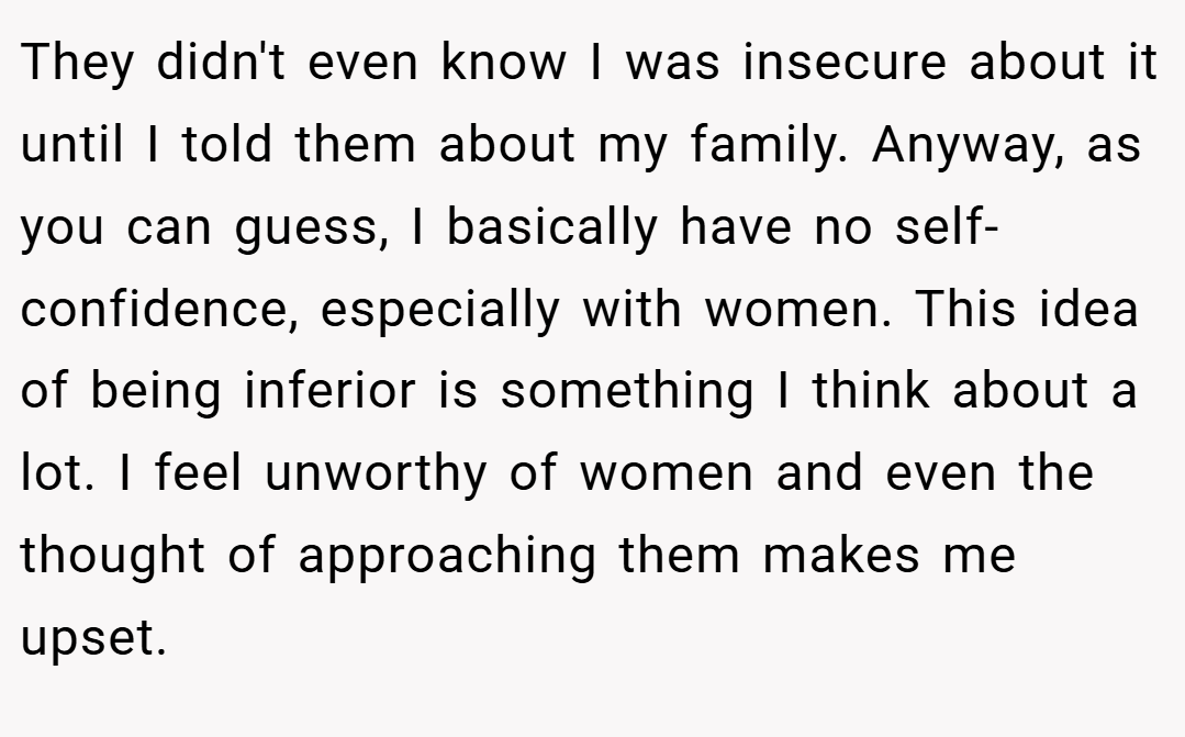They didn't even know I was insecure about it until I told them about my family. Anyway, as you can guess, I basically have no self-confidence, especially with women. This idea of being inferior is something I think about a lot. I feel unworthy of women and even the thought of approaching them makes me upset.