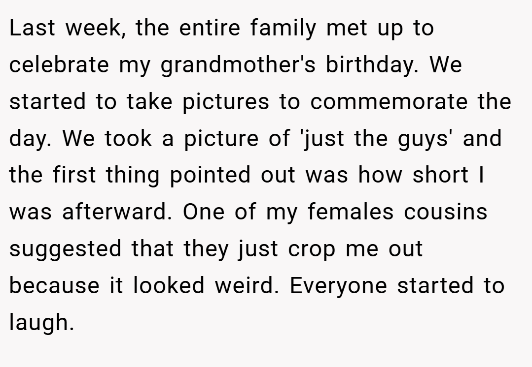 Last week, the entire family met up to celebrate my grandmother's birthday. We started to take pictures to commemorate the day. We took a picture of 'just the guys' and the first thing pointed out was how short I was afterward. One of my females cousins suggested that they just crop me out because it looked weird. Everyone started to laugh.
