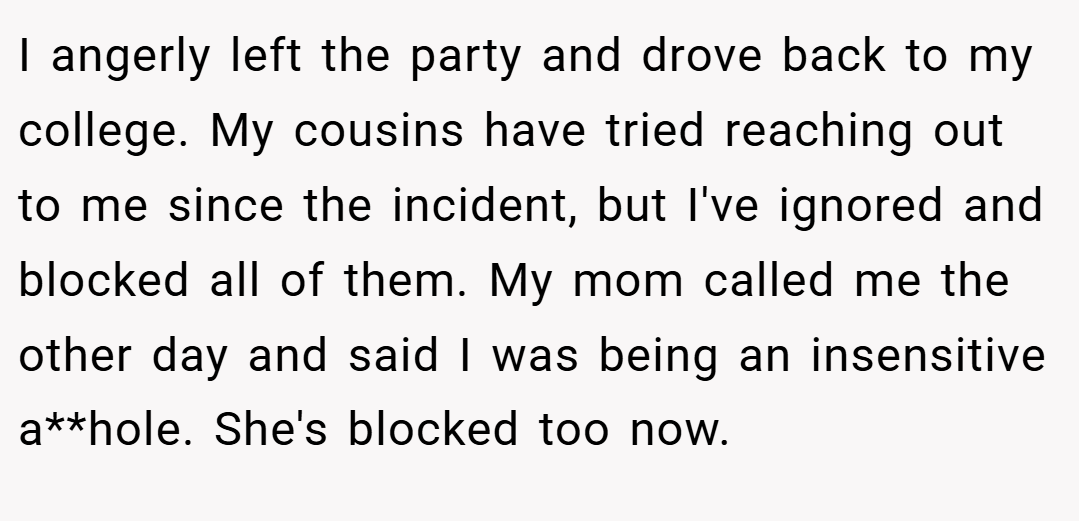 I angerly left the party and drove back to my college. My cousins have tried reaching out to me since the incident, but I've ignored and blocked all of them. My mom called me the other day and said I was being an insensitive a**hole. She's blocked too now.