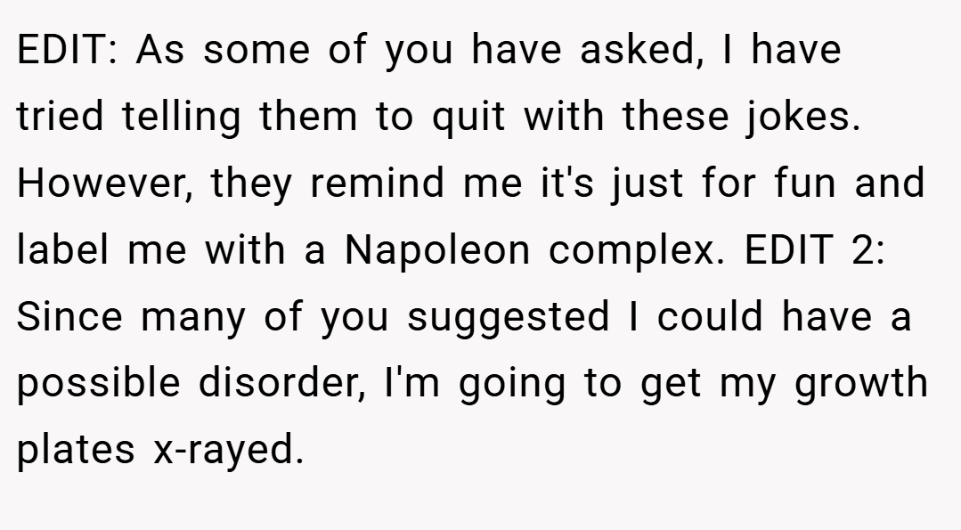 EDIT: As some of you have asked, I have tried telling them to quit with these jokes. However, they remind me it's just for fun and label me with a Napoleon complex. EDIT 2: Since many of you suggested I could have a possible disorder, I'm going to get my growth plates x-rayed.