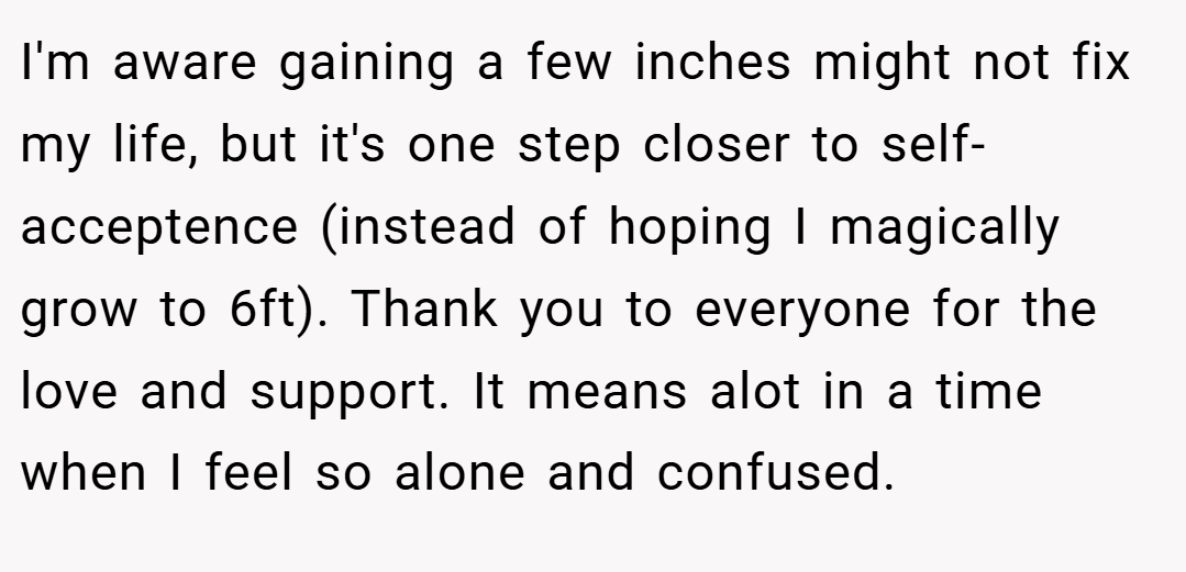 I'm aware gaining a few inches might not fix my life, but it's one step closer to self-acceptence (instead of hoping I magically grow to 6ft). Thank you to everyone for the love and support. It means alot in a time when I feel so alone and confused.