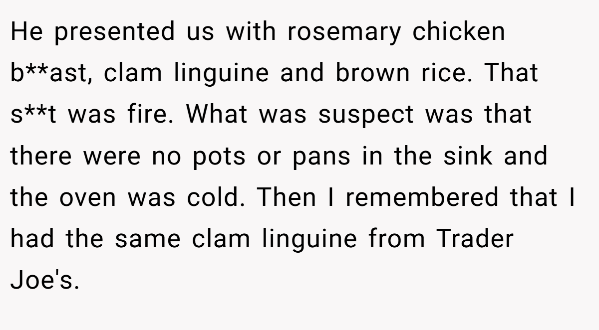 He presented us with rosemary chicken b**ast, clam linguine and brown rice. That s**t was fire. What was suspect was that there were no pots or pans in the sink and the oven was cold. Then I remembered that I had the same clam linguine from Trader Joe's.
