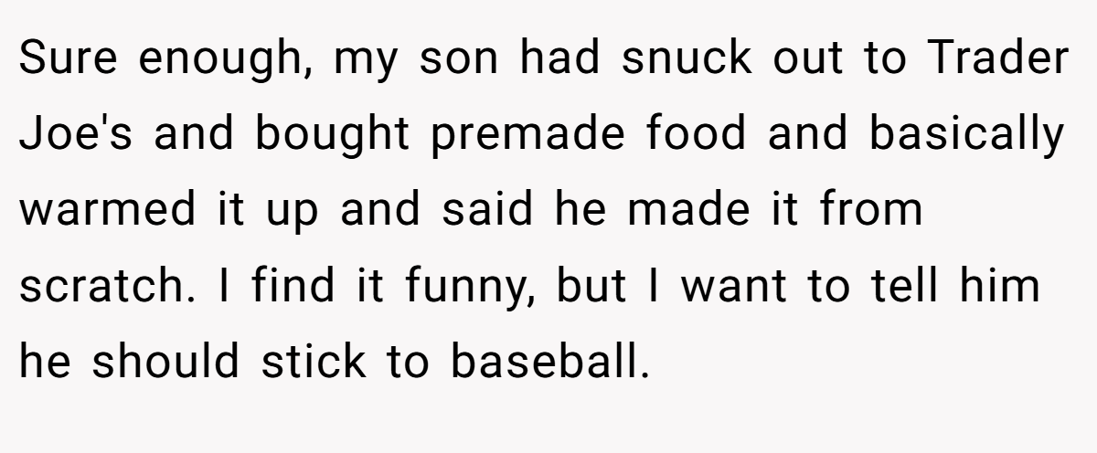 Sure enough, my son had snuck out to Trader Joe's and bought premade food and basically warmed it up and said he made it from scratch. I find it funny, but I want to tell him he should stick to baseball.