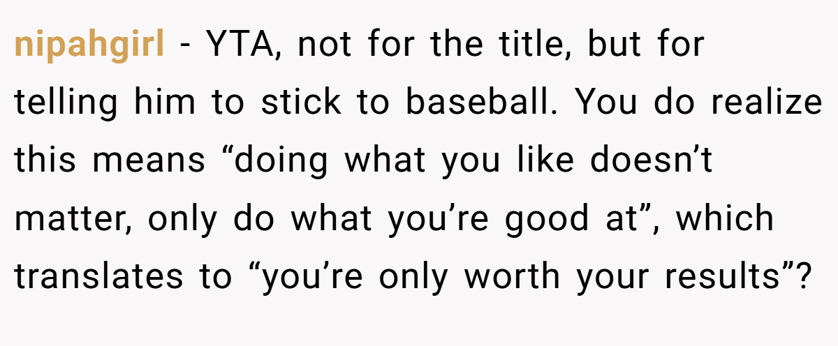 nipahgirl − YTA, not for the title, but for telling him to stick to baseball. You do realize this means “doing what you like doesn’t matter, only do what you’re good at”, which translates to “you’re only worth your results”?
