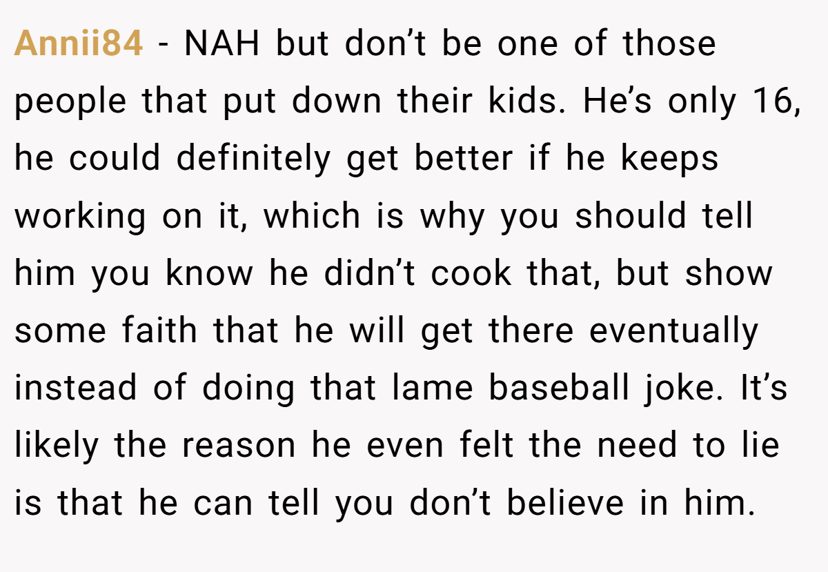 Annii84 − NAH but don’t be one of those people that put down their kids. He’s only 16, he could definitely get better if he keeps working on it, which is why you should tell him you know he didn’t cook that, but show some faith that he will get there eventually instead of doing that lame baseball joke. It’s likely the reason he even felt the need to lie is that he can tell you don’t believe in him.