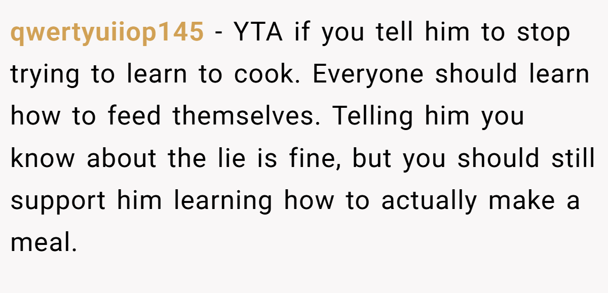 qwertyuiiop145 − YTA if you tell him to stop trying to learn to cook. Everyone should learn how to feed themselves. Telling him you know about the lie is fine, but you should still support him learning how to actually make a meal.