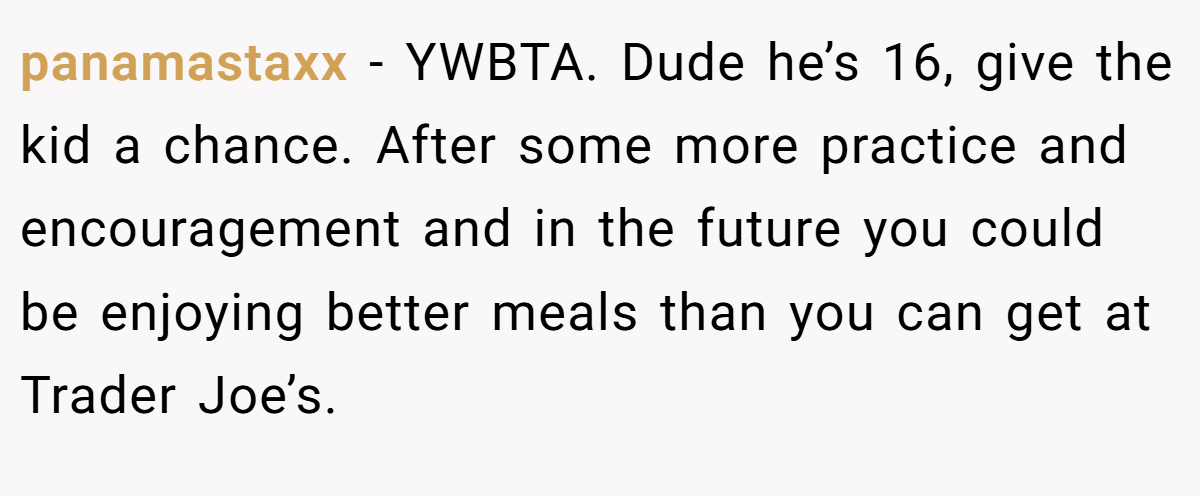 panamastaxx − YWBTA. Dude he’s 16, give the kid a chance. After some more practice and encouragement and in the future you could be enjoying better meals than you can get at Trader Joe’s.