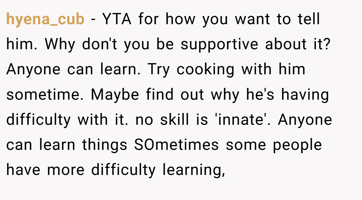 hyena_cub − YTA for how you want to tell him. Why don't you be supportive about it? Anyone can learn. Try cooking with him sometime. Maybe find out why he's having difficulty with it. no skill is 'innate'. Anyone can learn things SOmetimes some people have more difficulty learning,