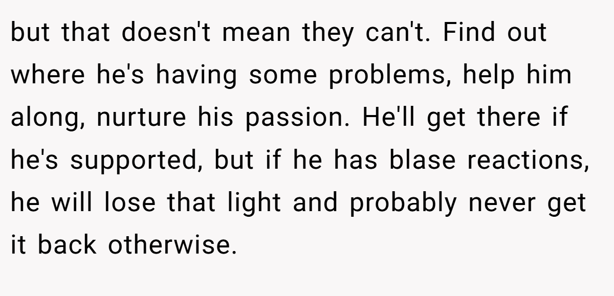 but that doesn't mean they can't. Find out where he's having some problems, help him along, nurture his passion. He'll get there if he's supported, but if he has blase reactions, he will lose that light and probably never get it back otherwise.