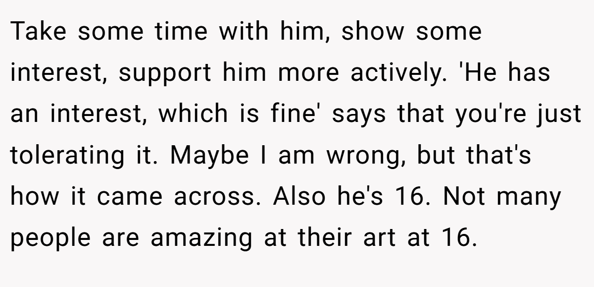 Take some time with him, show some interest, support him more actively. 'He has an interest, which is fine' says that you're just tolerating it. Maybe I am wrong, but that's how it came across. Also he's 16. Not many people are amazing at their art at 16.