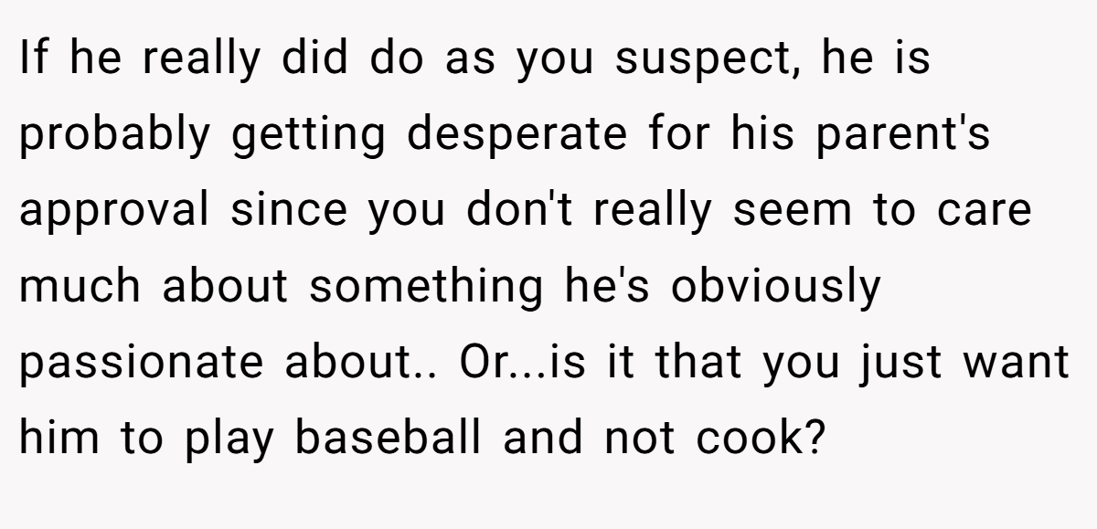 If he really did do as you suspect, he is probably getting desperate for his parent's approval since you don't really seem to care much about something he's obviously passionate about.. Or...is it that you just want him to play baseball and not cook?