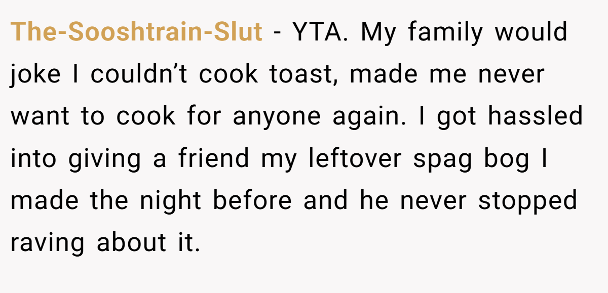 The-Sooshtrain-Slut − YTA. My family would joke I couldn’t cook toast, made me never want to cook for anyone again. I got hassled into giving a friend my leftover spag bog I made the night before and he never stopped raving about it.