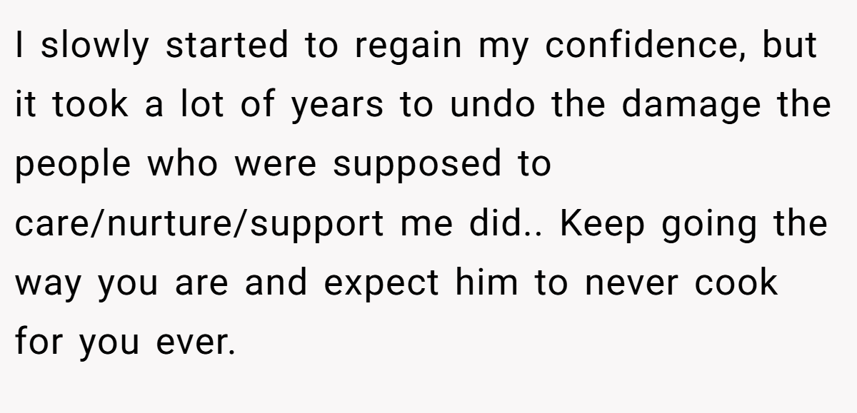 I slowly started to regain my confidence, but it took a lot of years to undo the damage the people who were supposed to care/nurture/support me did.. Keep going the way you are and expect him to never cook for you ever.