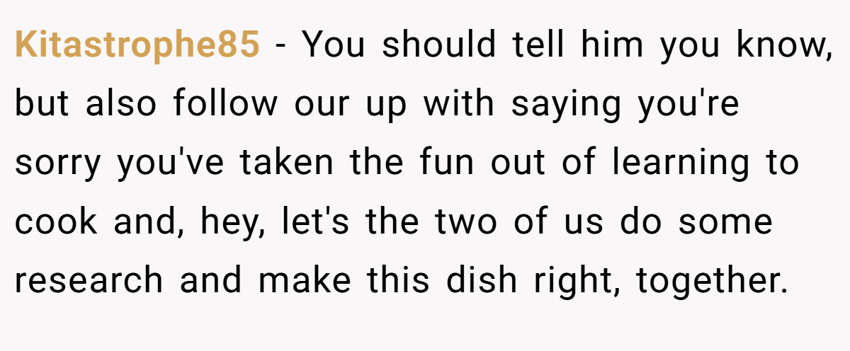 Kitastrophe85 − You should tell him you know, but also follow our up with saying you're sorry you've taken the fun out of learning to cook and, hey, let's the two of us do some research and make this dish right, together.