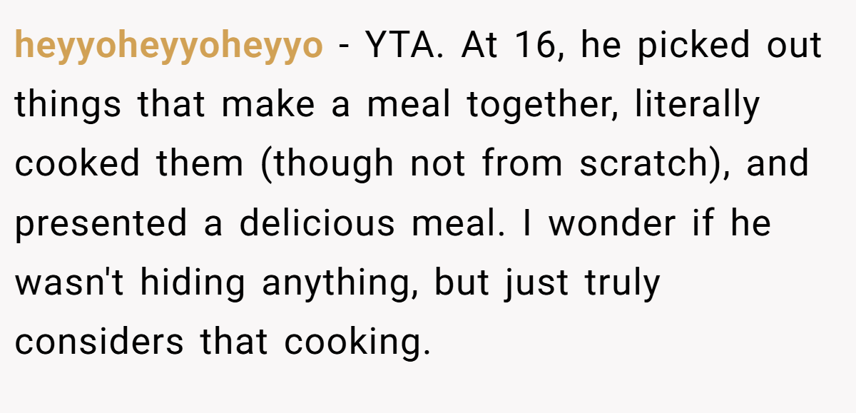 heyyoheyyoheyyo − YTA. At 16, he picked out things that make a meal together, literally cooked them (though not from scratch), and presented a delicious meal. I wonder if he wasn't hiding anything, but just truly considers that cooking.