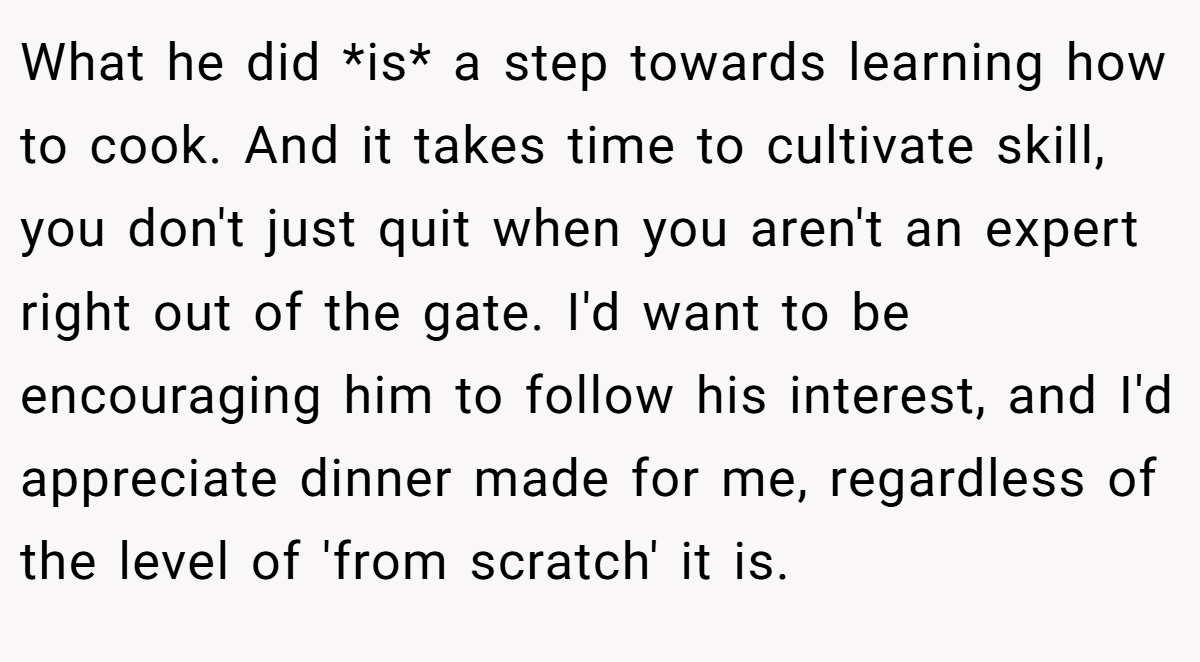 What he did *is* a step towards learning how to cook. And it takes time to cultivate skill, you don't just quit when you aren't an expert right out of the gate. I'd want to be encouraging him to follow his interest, and I'd appreciate dinner made for me, regardless of the level of 'from scratch' it is.
